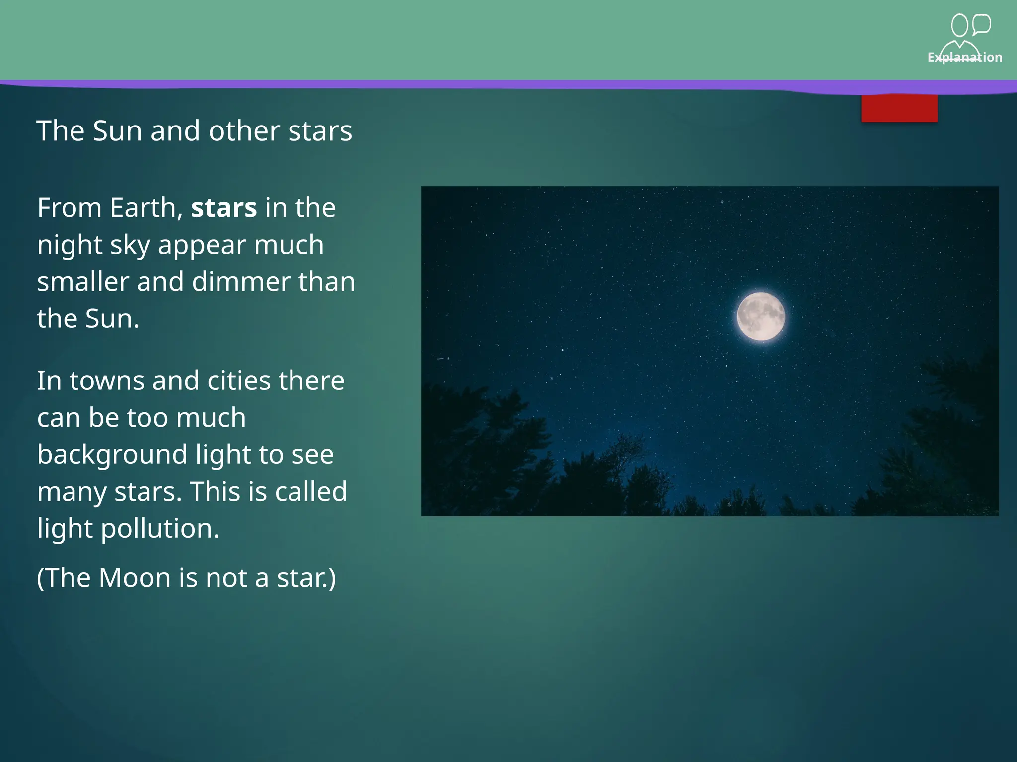 Explanation
The Sun and other stars
From Earth, stars in the
night sky appear much
smaller and dimmer than
the Sun.
(The Moon is not a star.)
In towns and cities there
can be too much
background light to see
many stars. This is called
light pollution.
 