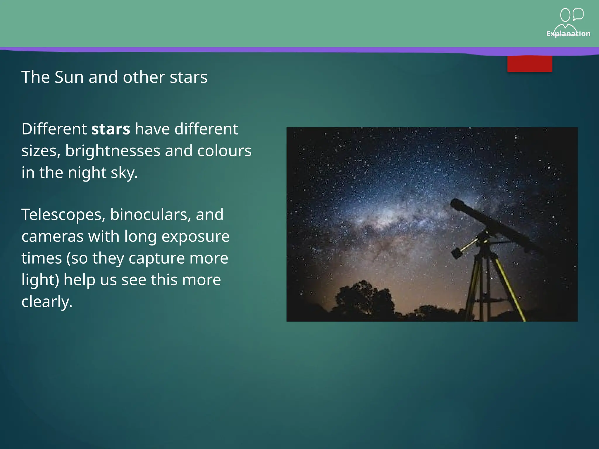 Explanation
The Sun and other stars
Telescopes, binoculars, and
cameras with long exposure
times (so they capture more
light) help us see this more
clearly.
Different stars have different
sizes, brightnesses and colours
in the night sky.
 