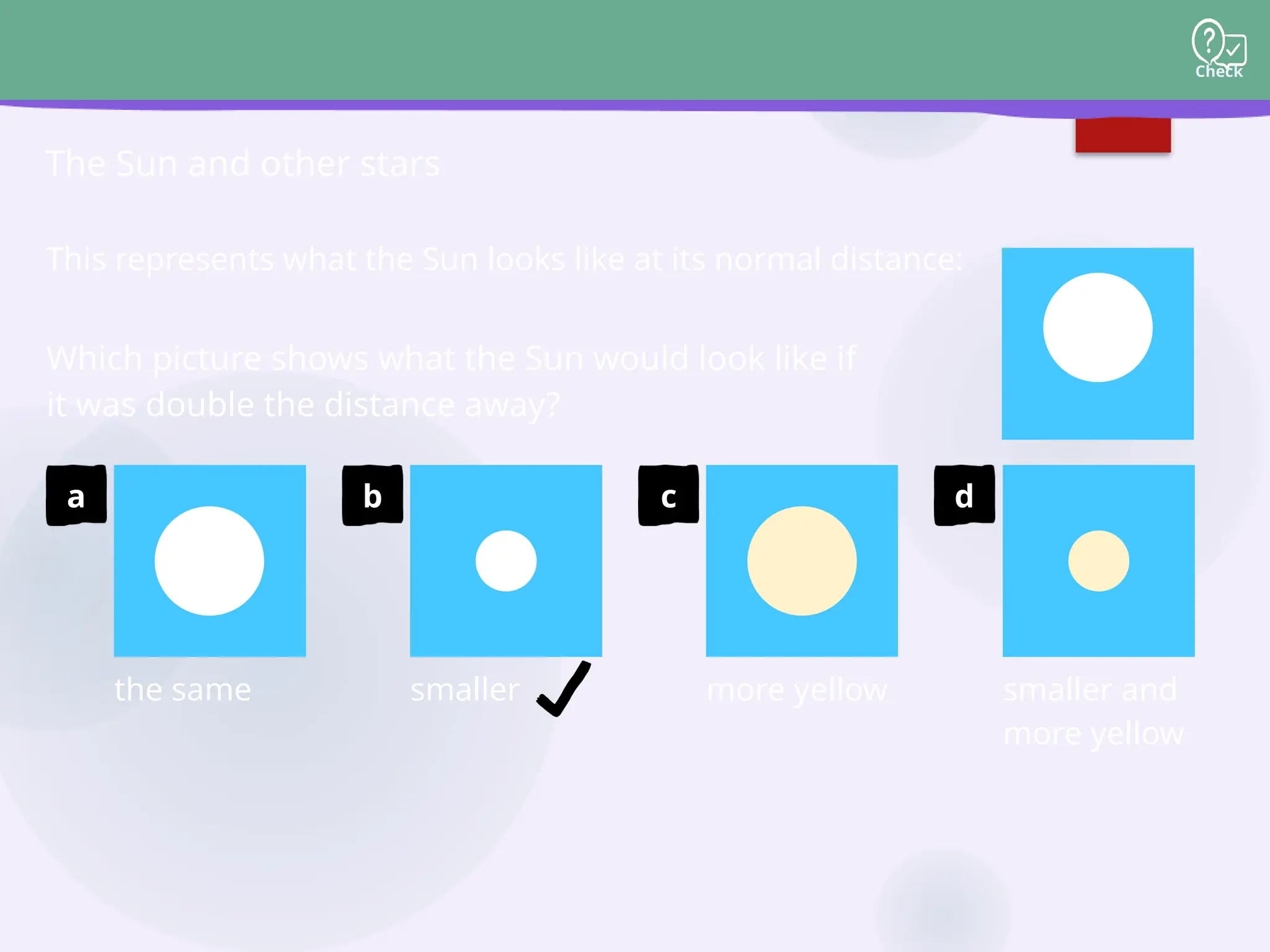 Check
The Sun and other stars
This represents what the Sun looks like at its normal distance:
Which picture shows what the Sun would look like if
it was double the distance away?
d
smaller and
more yellow
c
more yellow
b
smaller
a
the same
 