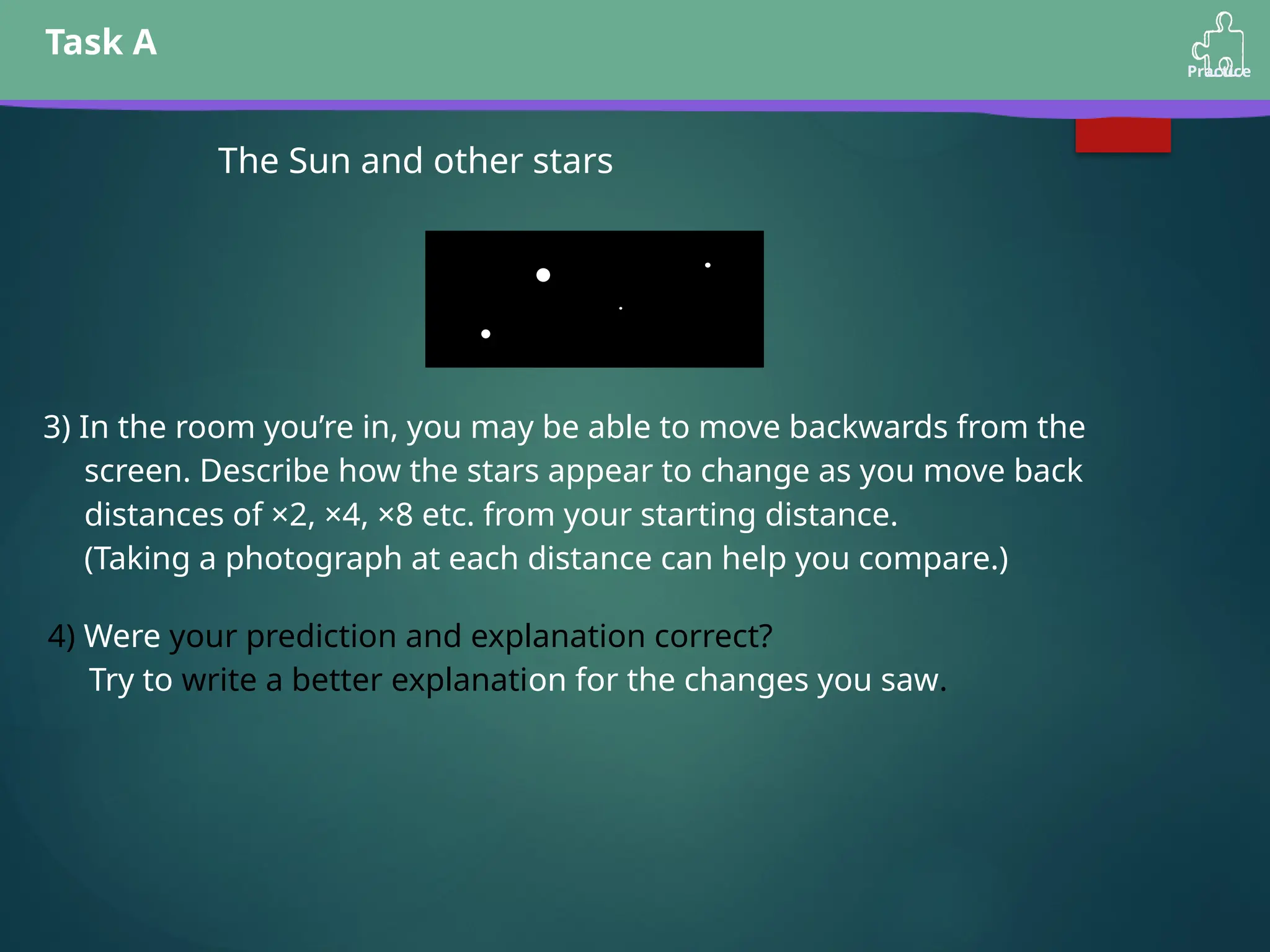 Task A
Practice
The Sun and other stars
3) In the room you’re in, you may be able to move backwards from the
screen. Describe how the stars appear to change as you move back
distances of ×2, ×4, ×8 etc. from your starting distance.
(Taking a photograph at each distance can help you compare.)
4) Were your prediction and explanation correct?
Try to write a better explanation for the changes you saw.
 