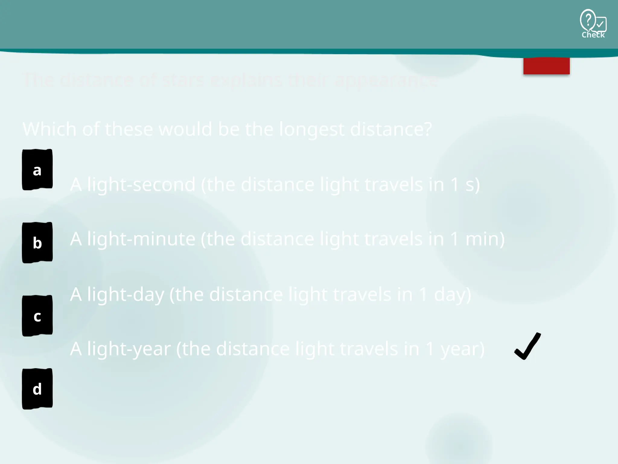 Check
a
b
c
d
The distance of stars explains their appearance
A light-second (the distance light travels in 1 s)
A light-minute (the distance light travels in 1 min)
A light-day (the distance light travels in 1 day)
A light-year (the distance light travels in 1 year)
Which of these would be the longest distance?
 