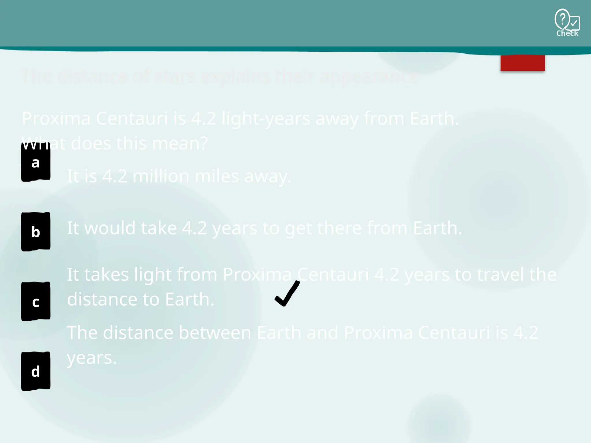 Check
a
b
c
d
The distance of stars explains their appearance
It is 4.2 million miles away.
It would take 4.2 years to get there from Earth.
It takes light from Proxima Centauri 4.2 years to travel the
distance to Earth.
The distance between Earth and Proxima Centauri is 4.2
years.
Proxima Centauri is 4.2 light-years away from Earth.
What does this mean?
 