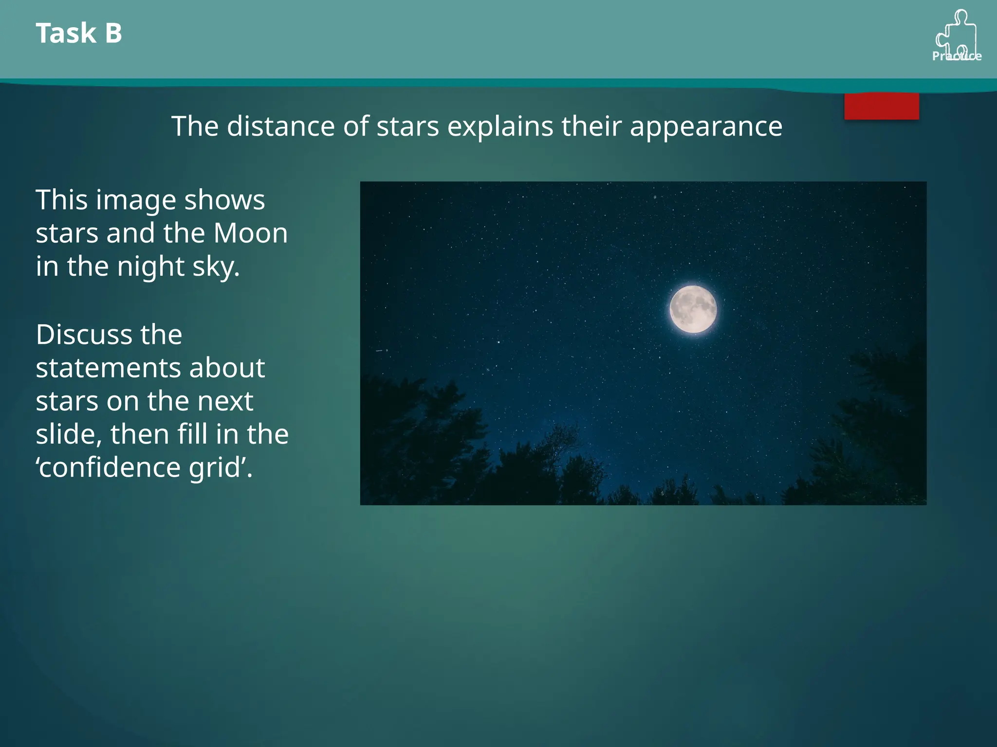 Practice
Task B
The distance of stars explains their appearance
This image shows
stars and the Moon
in the night sky.
Discuss the
statements about
stars on the next
slide, then fill in the
‘confidence grid’.
 