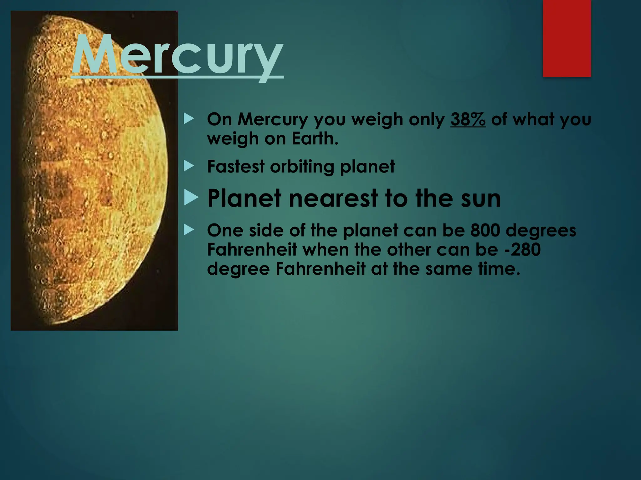 Mercury
 On Mercury you weigh only 38% of what you
weigh on Earth.
 Fastest orbiting planet
 Planet nearest to the sun
 One side of the planet can be 800 degrees
Fahrenheit when the other can be -280
degree Fahrenheit at the same time.
 