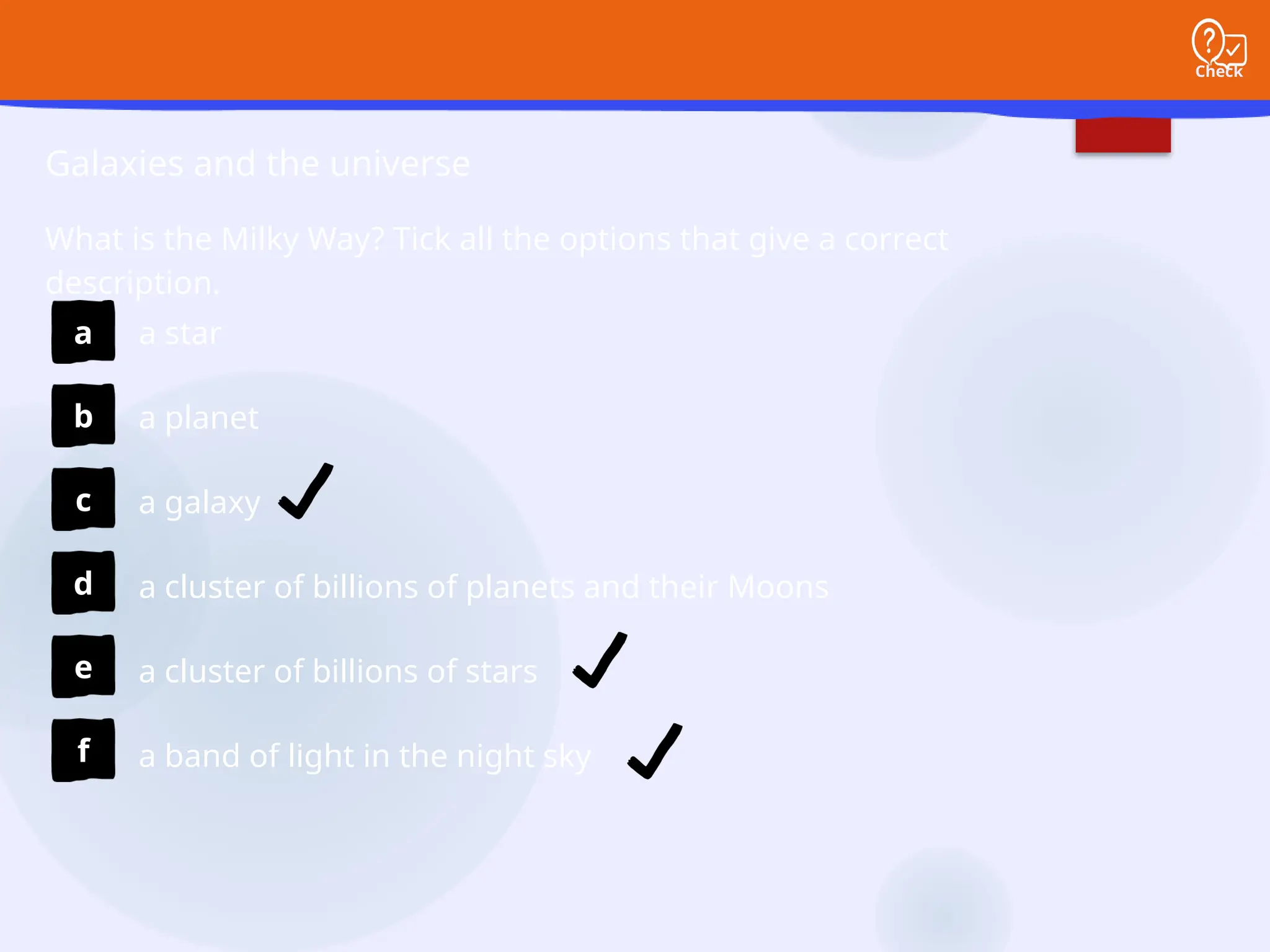 Check
Galaxies and the universe
What is the Milky Way? Tick all the options that give a correct
description.
a
b
c
d
e
f
a star
a planet
a galaxy
a cluster of billions of planets and their Moons
a cluster of billions of stars
a band of light in the night sky
 