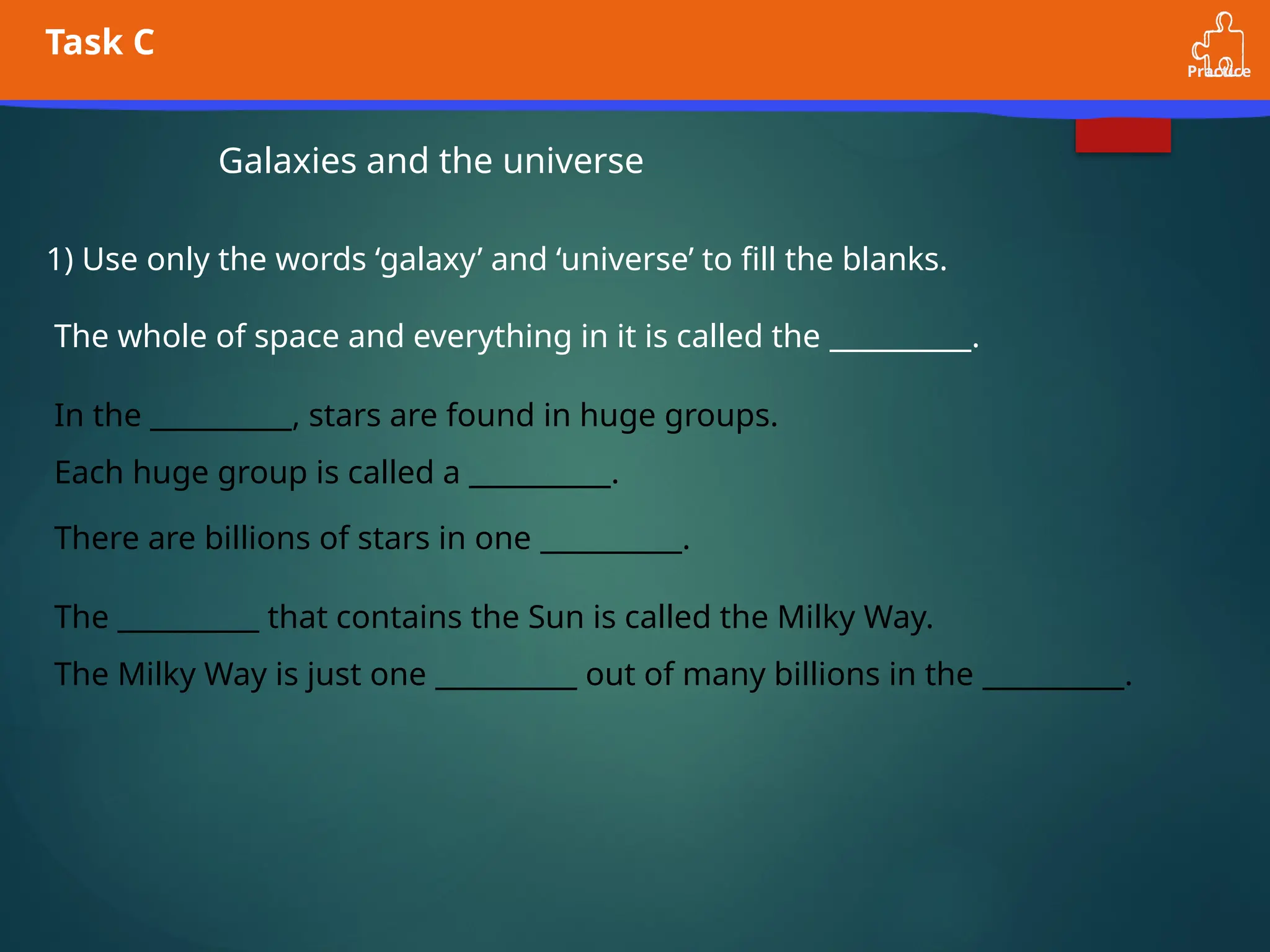 Practice
Task C
Galaxies and the universe
1) Use only the words ‘galaxy’ and ‘universe’ to fill the blanks.
The whole of space and everything in it is called the __________.
In the __________, stars are found in huge groups.
Each huge group is called a __________.
There are billions of stars in one __________.
The __________ that contains the Sun is called the Milky Way.
The Milky Way is just one __________ out of many billions in the __________.
 