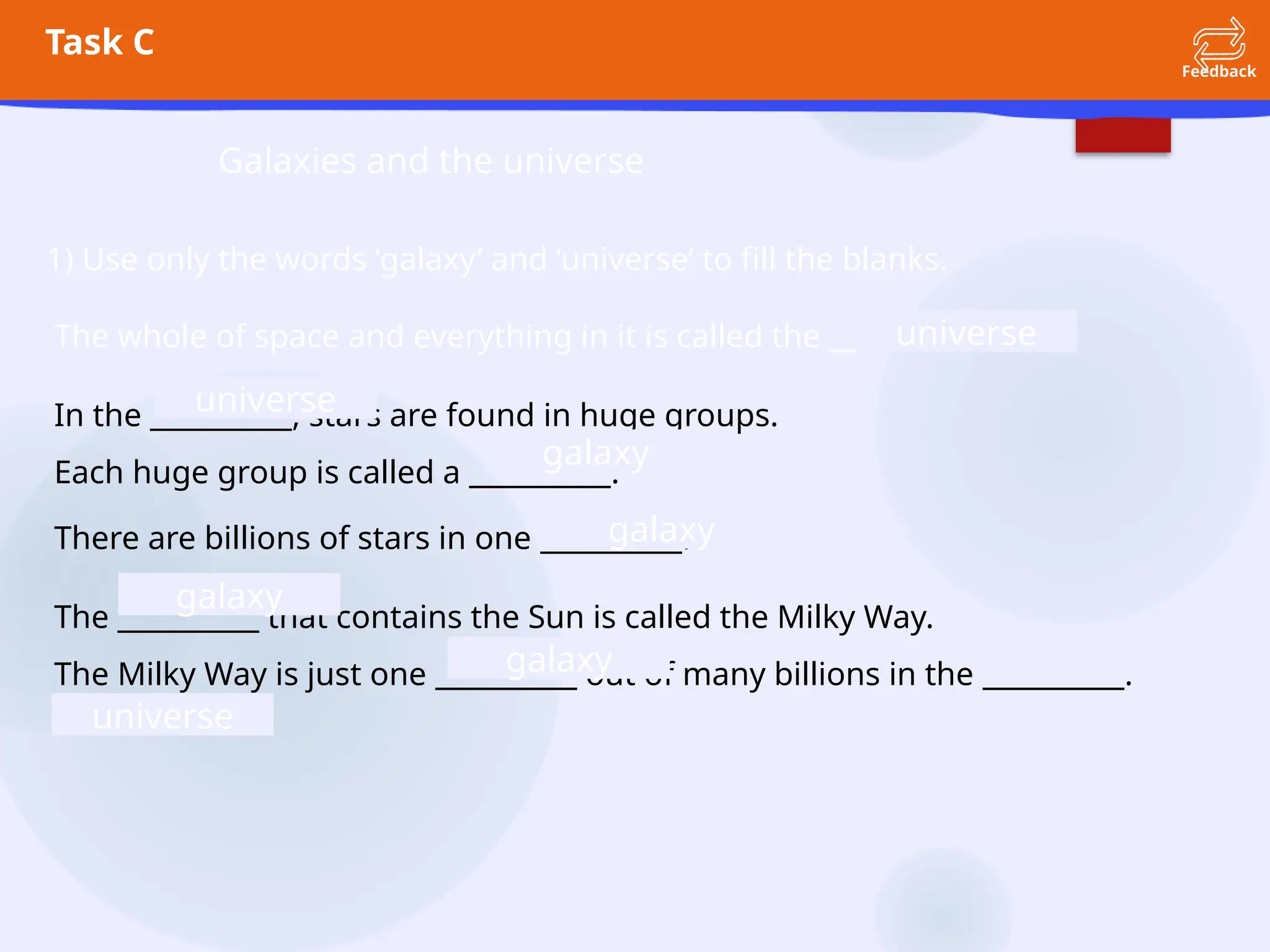 Task C
Feedback
Galaxies and the universe
1) Use only the words ‘galaxy’ and ‘universe’ to fill the blanks.
The whole of space and everything in it is called the __________.
In the __________, stars are found in huge groups.
Each huge group is called a __________.
There are billions of stars in one __________.
The __________ that contains the Sun is called the Milky Way.
The Milky Way is just one __________ out of many billions in the __________.
universe
universe
universe
galaxy
galaxy
galaxy
galaxy
 