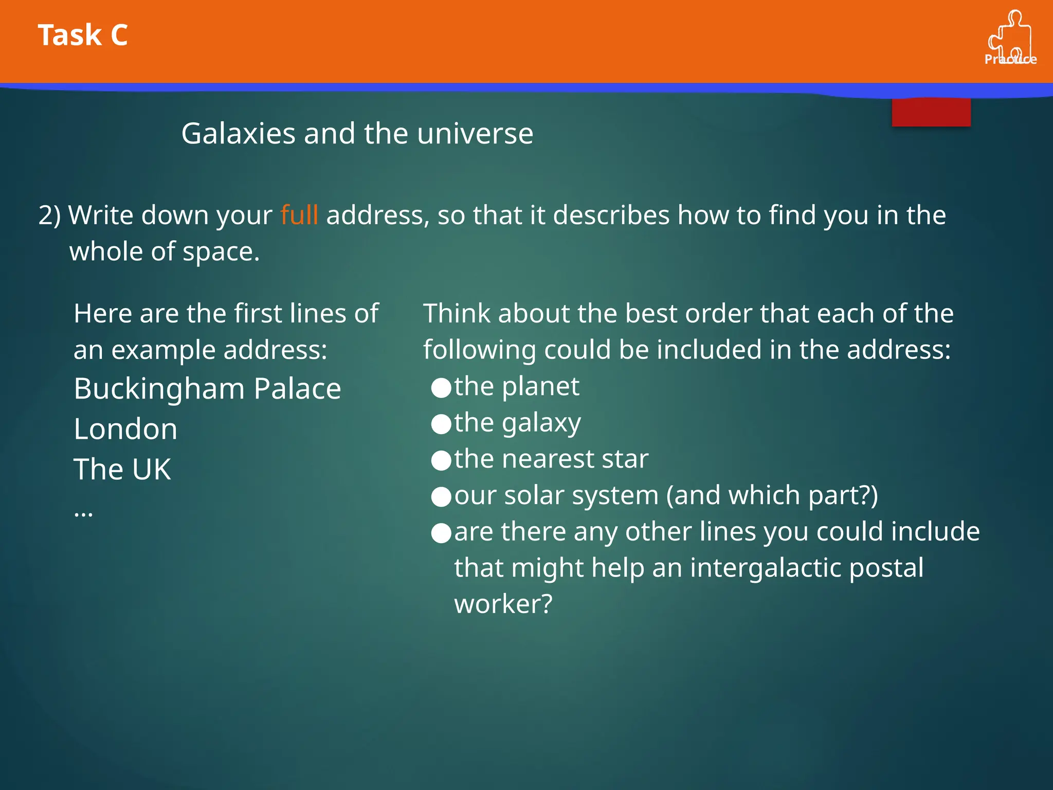 Practice
Task C
Galaxies and the universe
2) Write down your full address, so that it describes how to find you in the
whole of space.
Here are the first lines of
an example address:
Buckingham Palace
London
The UK
…
Think about the best order that each of the
following could be included in the address:
●the planet
●the galaxy
●the nearest star
●our solar system (and which part?)
●are there any other lines you could include
that might help an intergalactic postal
worker?
 