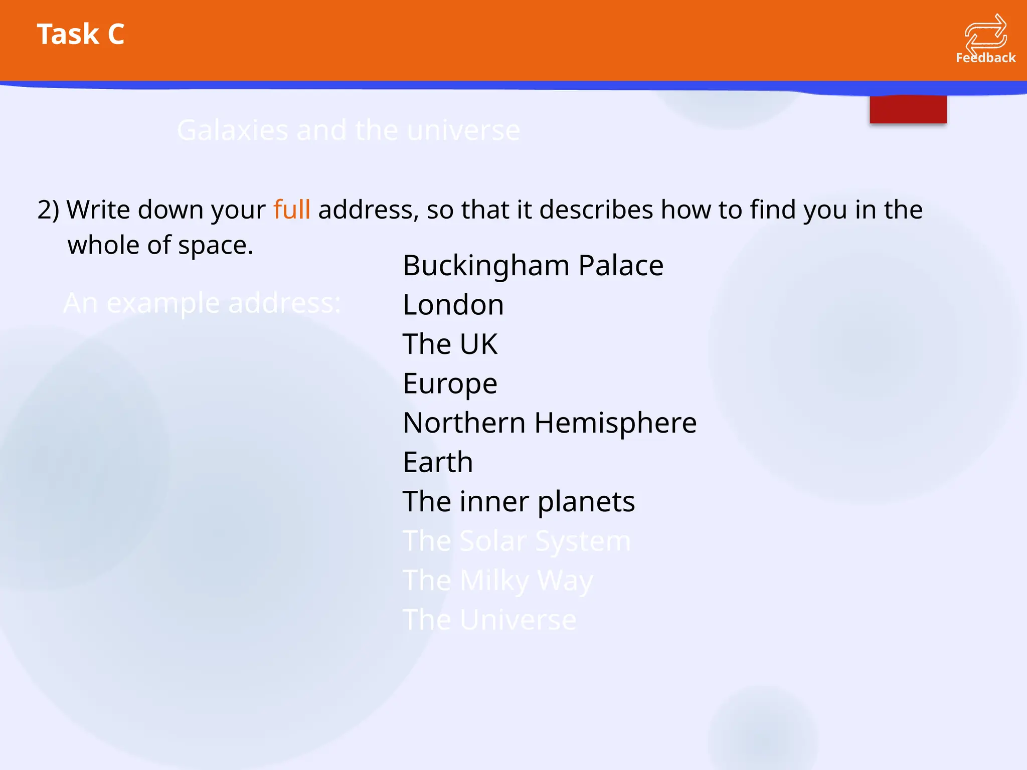 Task C
Feedback
Galaxies and the universe
2) Write down your full address, so that it describes how to find you in the
whole of space.
An example address:
Buckingham Palace
London
The UK
Europe
Northern Hemisphere
Earth
The inner planets
The Solar System
The Milky Way
The Universe
 