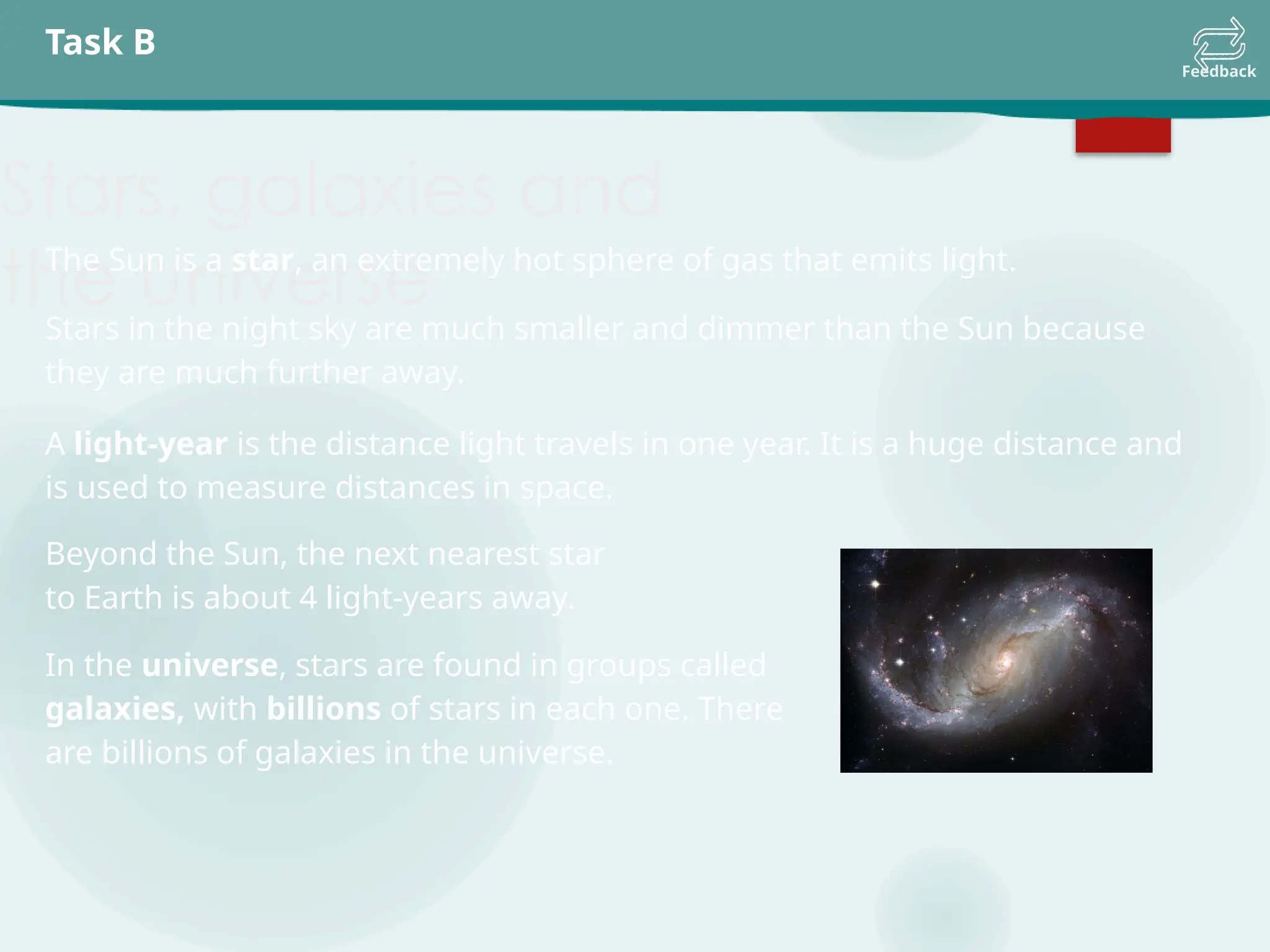 Task B
Feedback
Stars, galaxies and
the universe
The Sun is a star, an extremely hot sphere of gas that emits light.
Stars in the night sky are much smaller and dimmer than the Sun because
they are much further away.
A light-year is the distance light travels in one year. It is a huge distance and
is used to measure distances in space.
Beyond the Sun, the next nearest star
to Earth is about 4 light-years away.
In the universe, stars are found in groups called
galaxies, with billions of stars in each one. There
are billions of galaxies in the universe.
 