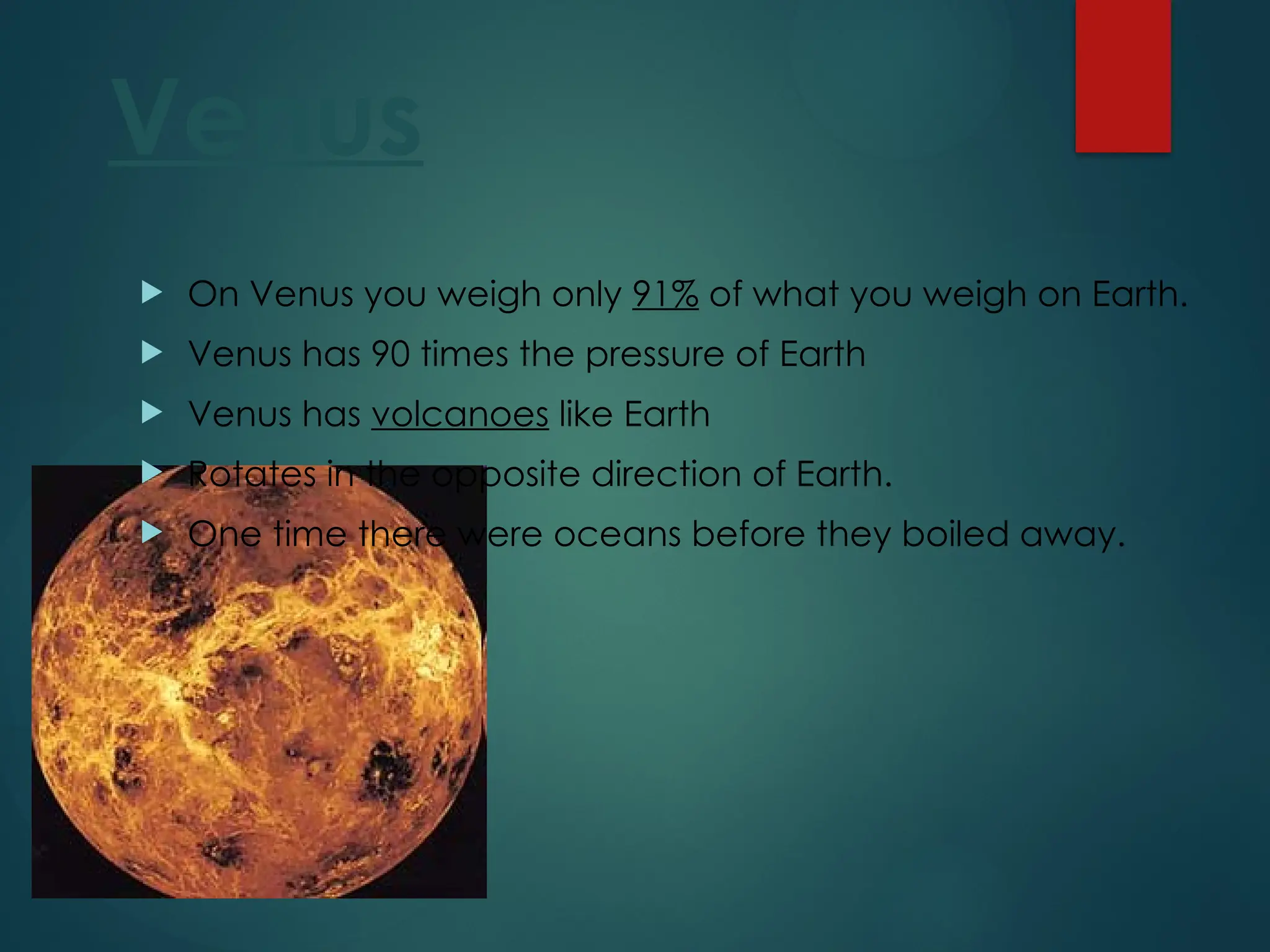 Venus
 On Venus you weigh only 91% of what you weigh on Earth.
 Venus has 90 times the pressure of Earth
 Venus has volcanoes like Earth
 Rotates in the opposite direction of Earth.
 One time there were oceans before they boiled away.
 