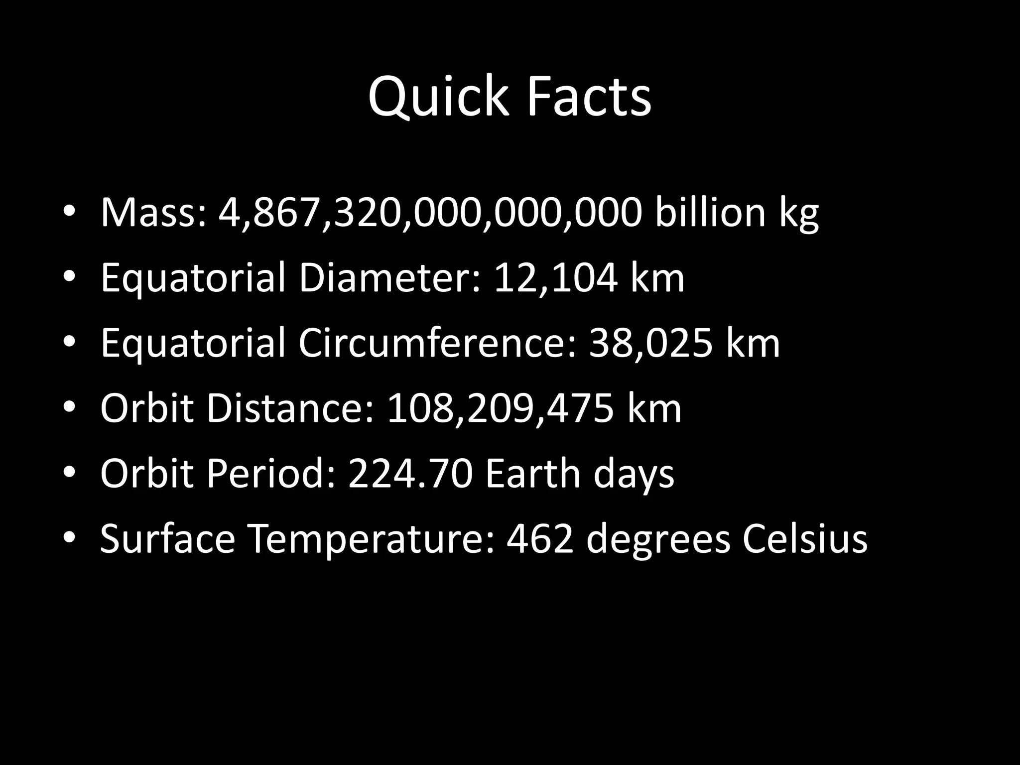 Quick Facts
• Mass: 4,867,320,000,000,000 billion kg
• Equatorial Diameter: 12,104 km
• Equatorial Circumference: 38,025 km
• Orbit Distance: 108,209,475 km
• Orbit Period: 224.70 Earth days
• Surface Temperature: 462 degrees Celsius