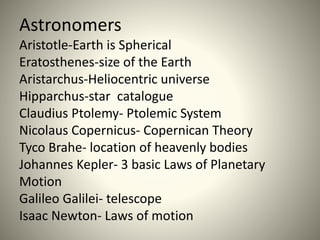 Astronomers
Aristotle-Earth is Spherical
Eratosthenes-size of the Earth
Aristarchus-Heliocentric universe
Hipparchus-star catalogue
Claudius Ptolemy- Ptolemic System
Nicolaus Copernicus- Copernican Theory
Tyco Brahe- location of heavenly bodies
Johannes Kepler- 3 basic Laws of Planetary
Motion
Galileo Galilei- telescope
Isaac Newton- Laws of motion
 