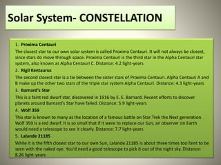 Solar System- CONSTELLATION
1. Proxima Centauri
The closest star to our own solar system is called Proxima Centauri. It will not always be closest,
since stars do move through space. Proxima Centauri is the third star in the Alpha Centauri star
system, also known as Alpha Centauri C. Distance: 4.2 light-years
2. Rigil Kentaurus
The second closest star is a tie between the sister stars of Proxima Centauri. Alpha Centauri A and
B make up the other two stars of the triple star system Alpha Centauri. Distance: 4.3 light-years
3. Barnard's Star
This is a faint red dwarf star, discovered in 1916 by E. E. Barnard. Recent efforts to discover
planets around Barnard's Star have failed. Distance: 5.9 light-years
4. Wolf 359
This star is known to many as the location of a famous battle on Star Trek the Next generation.
Wolf 359 is a red dwarf. It is so small that if it were to replace our Sun, an observer on Earth
would need a telescope to see it clearly. Distance: 7.7 light-years
5. Lalande 21185
While it is the fifth closest star to our own Sun, Lalande 21185 is about three times too faint to be
seen with the naked eye. You'd need a good telescope to pick it out of the night sky. Distance:
8.26 light-years
 