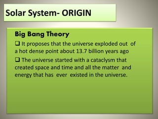 Solar System- ORIGIN
Big Bang Theory
 It proposes that the universe exploded out of
a hot dense point about 13.7 billion years ago
 The universe started with a cataclysm that
created space and time and all the matter and
energy that has ever existed in the universe.
 