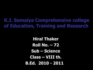 K.J. Somaiya Comprehensive college of Education, Training and Research Hiral Thaker Roll No. – 72 Sub – Science Class – VIII th. B.Ed.  2010 - 2011  