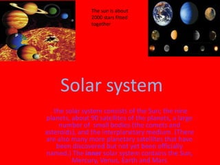The sun is about
                2000 stars fitted
                together




      Solar system
  tthe solar system consists of the Sun; the nine
planets, about 90 satellites of the planets, a large
     number of small bodies (the comets and
asteroids), and the interplanetary medium. (There
are also many more planetary satellites that have
    been discovered but not yet been officially
named.) The inner solar system contains the Sun,
         Mercury, Venus, Earth and Mars
 