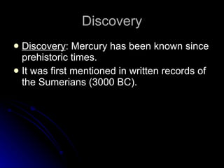 Discovery Discovery : Mercury has been known since prehistoric times.  It was first mentioned in written records of the Sumerians (3000 BC). 