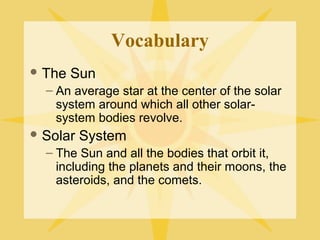 Vocabulary
 The

Sun

– An average star at the center of the solar
system around which all other solarsystem bodies revolve.
 Solar

System

– The Sun and all the bodies that orbit it,
including the planets and their moons, the
asteroids, and the comets.

 