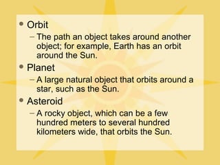  Orbit

– The path an object takes around another
object; for example, Earth has an orbit
around the Sun.
 Planet

– A large natural object that orbits around a
star, such as the Sun.
 Asteroid

– A rocky object, which can be a few
hundred meters to several hundred
kilometers wide, that orbits the Sun.

 