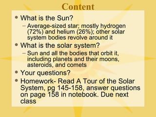 Content
 What

is the Sun?

– Average-sized star; mostly hydrogen
(72%) and helium (26%); other solar
system bodies revolve around it
 What

is the solar system?

– Sun and all the bodies that orbit it,
including planets and their moons,
asteroids, and comets
 Your

questions?
 Homework- Read A Tour of the Solar
System, pg 145-158. Use 3-Column
notes for each section. Answer
questions on page 158 in notebook.

 