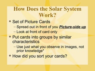 How Does the Solar System
Work?
 Set

of Picture Cards

– Spread out in front of you Picture-side up
– Look at front of card only
 Put

cards into groups by similar
characteristics
– Use just what you observe in images, not
prior knowledge*

 How

did you sort your cards?

 