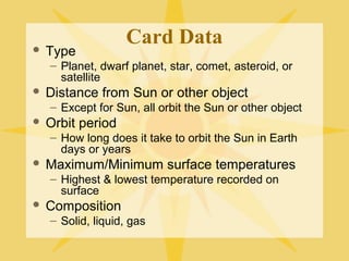 

Type

Card Data

– Planet, dwarf planet, star, comet, asteroid, or
satellite


Distance from Sun or other object
– Except for Sun, all orbit the Sun or other object



Orbit period
– How long does it take to orbit the Sun in Earth
days or years



Maximum/Minimum surface temperatures
– Highest & lowest temperature recorded on
surface



Composition
– Solid, liquid, gas

 