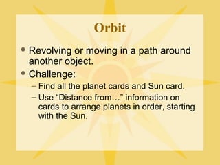 Orbit
 Revolving

or moving in a path around
another object.
 Challenge:
– Find all the planet cards and Sun card.
– Use “Distance from…” information on
cards to arrange planets in order, starting
with the Sun.

 