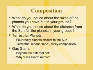 Composition
What do you notice about the sizes of the
planets you have put in your groups?
 What do you notice about the distance from
the Sun for the planets in your groups?
 Terrestrial Planets


– Four rocky planets closest to the Sun
– Terrestrial means “land”, rocky composition


Gas Giants
– Beyond the asteroid belt
– Why “Gas Giant” name?

 