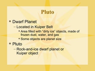 Pluto
 Dwarf

Planet

– Located in Kuiper Belt
 Area

filled with “dirty ice” objects, made of
frozen dust, water, and gas
 Some objects are planet size
 Pluto

– Rock-and-ice dwarf planet or
Kuiper object

 