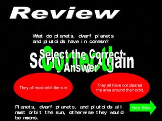 Review What do planets, dwarf planets and plutoids have in common? They all have not cleared  the area around their orbit. They all must orbit the sun Sorry, Try Again Correct! Next Slide Planets, dwarf planets, and plutoids all must orbit the sun, otherwise they would be moons.  Select the Correct  Answer 