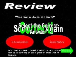 Review Where must plutoids be located? In the asteroid belt Beyond Neptune Sorry, Try Again Correct! Next Slide Plutoids are dwarf planets in orbit around the Sun at a semi-major axis greater than that of Neptune  Select the Correct  Answer 