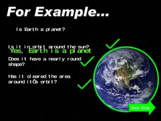 For Example... Is Earth a planet? Is it in orbit around the sun? Does it have a nearly round shape? Has it cleared the area around it’s orbit? Yes, Earth is a planet Next Slide 