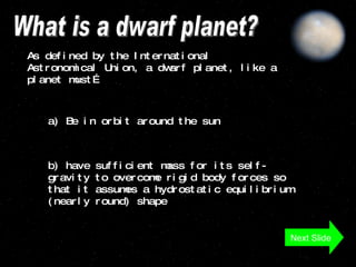 What is a dwarf planet? As defined by the International Astronomical Union, a dwarf planet, like a planet must…  a) Be in orbit around the sun b) have sufficient mass for its self-gravity to overcome rigid body forces so that it assumes a hydrostatic equilibrium (nearly round) shape  Next Slide 
