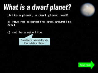 What is a dwarf planet? Unlike a planet, a dwarf planet must…  c) Have not cleared the area around its orbit d) not be a satellite Satellite: a celestial body that orbits a planet Next Slide 