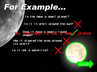 For Example... Is the moon a dwarf planet? Is it in orbit around the sun? Does it have a nearly round shape? Has it cleared the area around its orbit? Is it not a satellite? No, the moon is not a dwarf planet Next Slide 