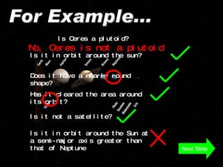 For Example... Is Ceres a plutoid? Is it in orbit around the sun? Does it have a nearly round shape? Has it cleared the area around its orbit? Is it not a satellite? No, Ceres is not a plutoid Next Slide Is it in orbit around the Sun at a semi-major axis greater than that of Neptune  