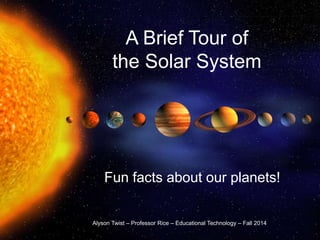 A Brief Tour of 
the Solar System 
Fun facts about our planets! 
Alyson Twist – Professor Rice – Educational Technology – Fall 2014 
 