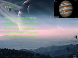 JUPITER 
JUPITER IS THE LARGEST MOST 
MASSIVE PLANET OF THE SOLAR 
SYSTEM.IT HAS TWO FAINT 
RINGS, AND IT IS ORBITED BY ITS 
16 KNOWN MOONS. ITS AVERAGE 
TEMPERATURE IS +14.85 TO +19.85. 
 