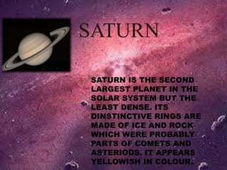 SATURN 
SATURN IS THE SECOND 
LARGEST PLANET IN THE 
SOLAR SYSTEM BUT THE 
LEAST DENSE. ITS 
DINSTINCTIVE RINGS ARE 
MADE OF ICE AND ROCK 
WHICH WERE PROBABLY 
PARTS OF COMETS AND 
ASTERIODS. IT APPEARS 
YELLOWISH IN COLOUR. 
 