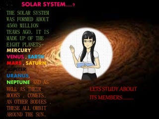 SOLAR SYSTEM.....? 
THE SOLAR SYSTEM 
WAS FORMED ABOUT 
4560 MILLION 
TEARS AGO. IT IS 
MADE UP OF THE 
EIGHT PLANETS-MERCURY 
, 
VENUS , EARTH , 
MARS , SATURN , 
JUPITER, 
URANUS, 
NEPTUNE AND AS 
WELL AS THEIR 
MOONS , COMETS, 
AN OTHER BODIES . 
THESE ALL ORBIT 
AROUND THE SUN. 
LETS STUDY ABOUT 
ITS MEMBERS.......... 
 