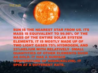 THE SUN 
SUN IS THE NEAREST STAR FROM US. ITS 
MASS IS EQUIVALENT TO 99.98% OF THE 
MASS OF THE ENTIRE SOLAR SYSTEM 
ELEMENTS. IT IS MOSTLY MADE UP OF 
TWO LIGHT GASES 75% HYDROGEN, AND 
23%HELIUM WITH RELATIVELY SMALL 
QUANTITIES OF OTHER ELEMENTS SUCH 
AS GOLD. IT HAS A SURFACE 
TEMPERATURE OF 5880K(KELVIN). IT 
SPIN AT A DIFFERENT RATE. 
 