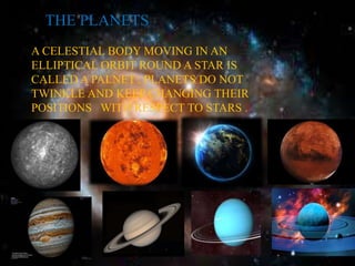 THE PLANETS 
A CELESTIAL BODY MOVING IN AN 
ELLIPTICAL ORBIT ROUND A STAR IS 
CALLED A PALNET . PLANETS DO NOT 
TWINKLE AND KEEP CHANGING THEIR 
POSITIONS WITH RESPECT TO STARS . 
 