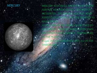 MERCURY MERCURY IS AN SMALL ROCKY PLANET WHOSE 
SURFACE HAS BEEN HEAVILY CRATERED BY 
METEORITES . THE SURFACE ALSO HAS MANY 
RIDGES CALLED RUPES, YHAT ARE BELIEVED TO 
HAVE FORMED 
AS THE CORE OF THE YOUNG PLANET COOLED 
AND SHRANK. MERCURY MOVES FASTER THAN 
ANY OTHER PLANET. SURFACE TEMPERATURE 
ON THE PLANET 
IS 430C ON T5HE SUNLIT SIDE AND -170 ON THE 
DARKER SIDE. 
 
