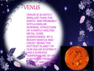VENUS 
VENUS IS SLIGHTLY 
SMALLER THAN THE 
EARTH AND PROBABLY 
WITH A SIMILAR 
INTERNAL STRUCTURE 
OF A PARTLY MOLTEN 
METAL CORE 
SURROUNDED BY A 
ROCKY MANTLE AND 
CRUST. BEING THE 
HOTTEST PLANET OF 
OUR SOLAR SYSTEM IT 
HAS A SURFACE 
TEMPERATURE OF 480C. 
IT ROTATES FROM EAST 
TO WEST AND HAS NO 
MOON OF ITS OWN. 
 