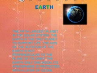 EARTH 
THE FIFTH LARGEST PLANET 
IN THE SOLAR SYSTEM. THE 
EARTH IS THE ONLY PLANET 
TO SUPPORT LIFE. THE AXIS 
OF THE ROTATION OF THE 
EARTH IS NOT 
PERPENDICULAR TO THE 
PLANE OF ITS ORBIT. THE 
EARTH ONLY ONE MOON. ITS 
ATMOSPHERE IS PROTECTED 
WITH A LAYER OF OZONE. 
 
