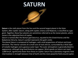 Saturn is the sixth planet from the Sun and the second largest planet in the Solar
System, after Jupiter. Saturn, along with Jupiter, Uranus and Neptune, is classified as a gas
giant. Together, these four planets are sometimes referred to as the Jovian planets, where
Jovian is the adjectival form of Jupiter.
Saturn is named after the Roman god Saturnus, equated to the Greek Kronos and the
Babylonian Ninurta. Saturn's symbol represents the god's sickle.
The planet Saturn is composed of hydrogen, with small proportions of helium and trace
elements. The interior consists of a small core of rock and ice, surrounded by a thick layer
of metallic hydrogen and a gaseous outer layer. The outer atmosphere is generally bland in
appearance, although long-lived features can appear. Wind speeds on Saturn can reach
1,800 km/h, significantly faster than those on Jupiter. Saturn has a planetary magnetic field
intermediate in strength between that of Earth and the more powerful field around Jupiter.
 