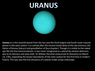 Uranus or is the seventh planet from the Sun and the third-largest and fourth-most massive
planet in the solar system. It is named after the ancient Greek deity of the sky (Uranus), the
father of Kronos (Saturn) and grandfather of Zeus (Jupiter). Though it is visible to the naked
eye like the five classical planets, it was never recognized as a planet by ancient observers
due to its dimness and slow orbit. Sir William Herschel announced its discovery on March
13, 1781, expanding the known boundaries of the solar system for the first time in modern
history. This was also the first discovery of a planet made using a telescope.
 