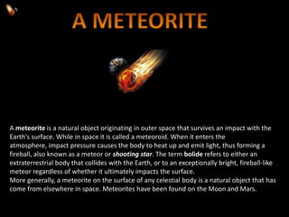 A meteorite is a natural object originating in outer space that survives an impact with the
Earth's surface. While in space it is called a meteoroid. When it enters the
atmosphere, impact pressure causes the body to heat up and emit light, thus forming a
fireball, also known as a meteor or shooting star. The term bolide refers to either an
extraterrestrial body that collides with the Earth, or to an exceptionally bright, fireball-like
meteor regardless of whether it ultimately impacts the surface.
More generally, a meteorite on the surface of any celestial body is a natural object that has
come from elsewhere in space. Meteorites have been found on the Moon and Mars.
 