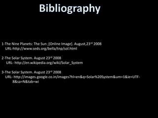 1-The Nine Planets: The Sun ;[Online Image]. August,23rd 2008
  URL-http://www.seds.org/bella/tnp/sol.html

2-The Solar System. August 23rd 2008
   URL- http://en.wikipedia.org/wiki/Solar_System

3-The Solar System. August 23rd 2008
  URL- http://images.google.co.in/images?hl=en&q=Solar%20System&um=1&ie=UTF-
…………8&sa=N&tab=wi
 